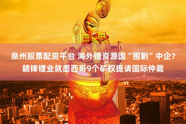 泉州股票配资平台 海外锂资源国“围剿”中企？赣锋锂业就墨西哥9个矿权提请国际仲裁