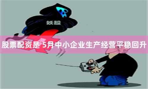 股票配资是 5月中小企业生产经营平稳回升