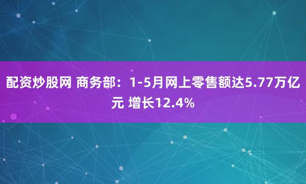 配资炒股网 商务部：1-5月网上零售额达5.77万亿元 增长12.4%