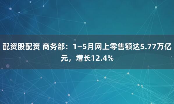 配资股配资 商务部：1—5月网上零售额达5.77万亿元，增长12.4%