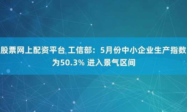 股票网上配资平台 工信部：5月份中小企业生产指数为50.3% 进入景气区间