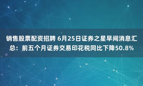 销售股票配资招聘 6月25日证券之星早间消息汇总：前五个月证券交易印花税同比下降50.8%