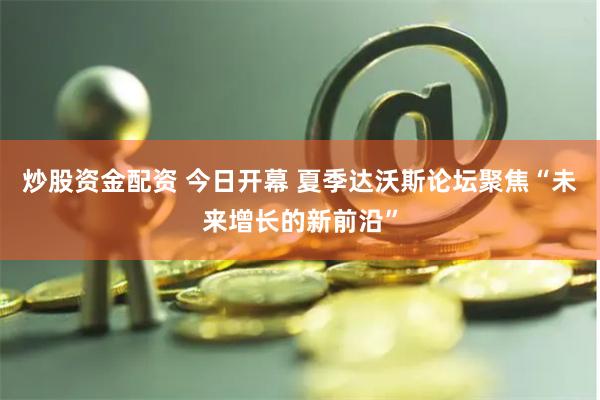 炒股资金配资 今日开幕 夏季达沃斯论坛聚焦“未来增长的新前沿”