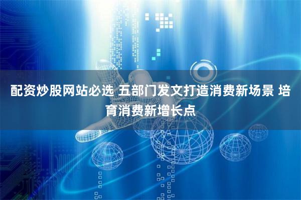 配资炒股网站必选 五部门发文打造消费新场景 培育消费新增长点