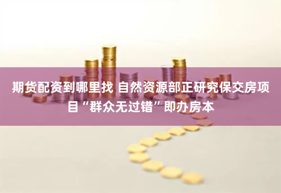 期货配资到哪里找 自然资源部正研究保交房项目“群众无过错”即办房本