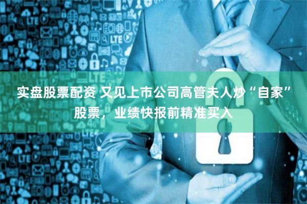 实盘股票配资 又见上市公司高管夫人炒“自家”股票，业绩快报前精准买入