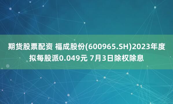 期货股票配资 福成股份(600965.SH)2023年度拟每股派0.049元 7月3日除权除息