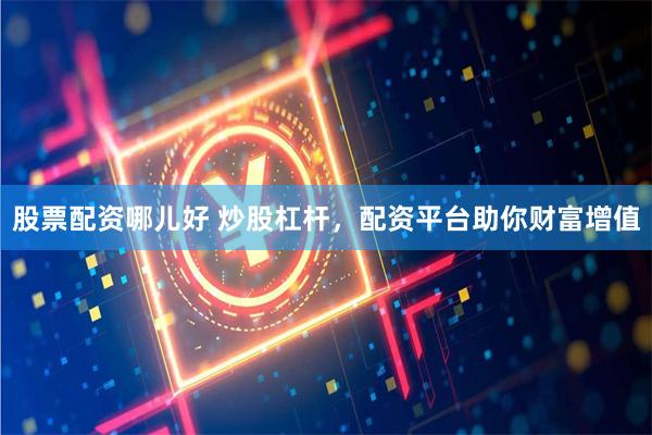 股票配资哪儿好 炒股杠杆，配资平台助你财富增值