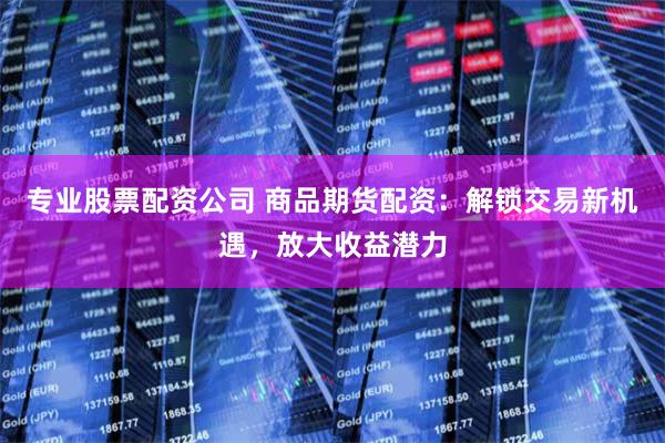 专业股票配资公司 商品期货配资：解锁交易新机遇，放大收益潜力