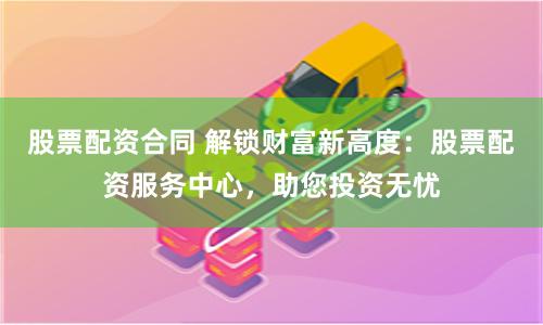 股票配资合同 解锁财富新高度：股票配资服务中心，助您投资无忧