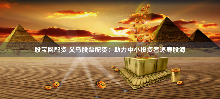 股宝网配资 义乌股票配资：助力中小投资者逐鹿股海