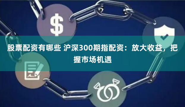 股票配资有哪些 沪深300期指配资：放大收益，把握市场机遇