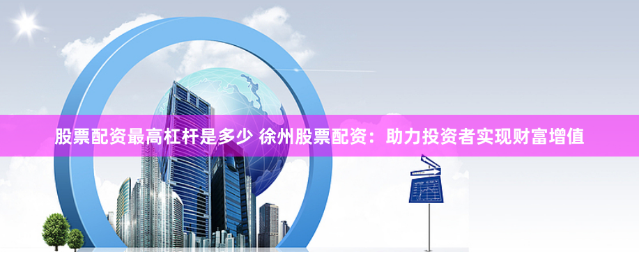股票配资最高杠杆是多少 徐州股票配资：助力投资者实现财富增值