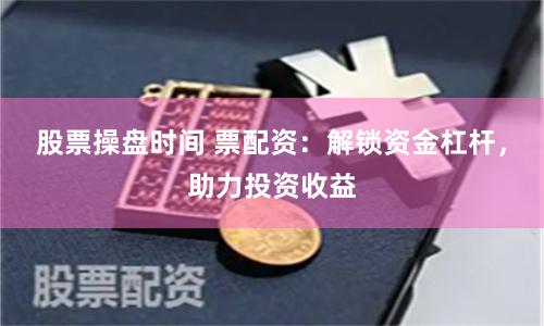 股票操盘时间 票配资：解锁资金杠杆，助力投资收益