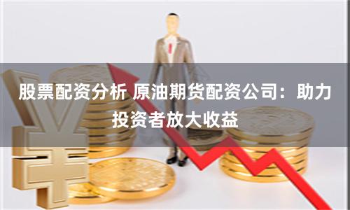 股票配资分析 原油期货配资公司：助力投资者放大收益