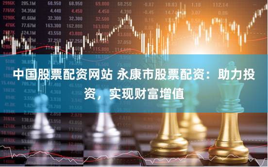 中国股票配资网站 永康市股票配资：助力投资，实现财富增值