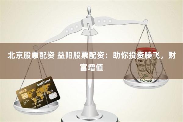 北京股票配资 益阳股票配资：助你投资腾飞，财富增值