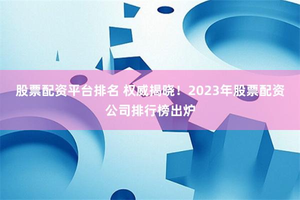 股票配资平台排名 权威揭晓！2023年股票配资公司排行榜出炉